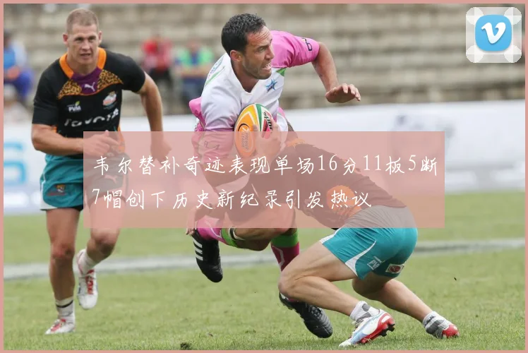 韦尔替补奇迹表现单场16分11板5断7帽创下历史新纪录引发热议