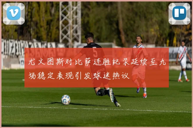 尤文图斯对比萨连胜纪录延续至九场稳定表现引发球迷热议