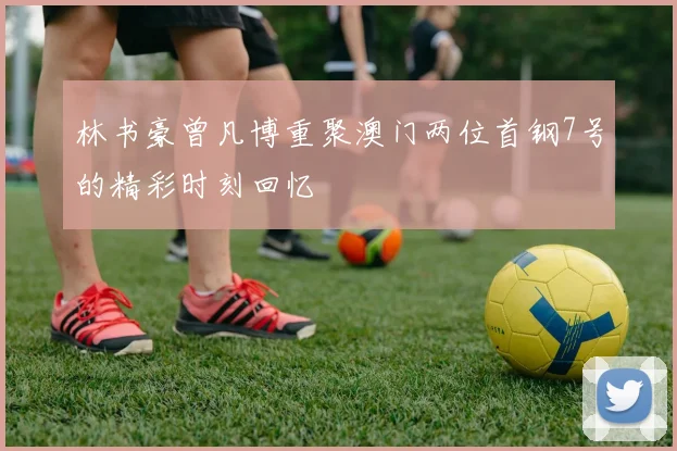 林书豪曾凡博重聚澳门两位首钢7号的精彩时刻回忆