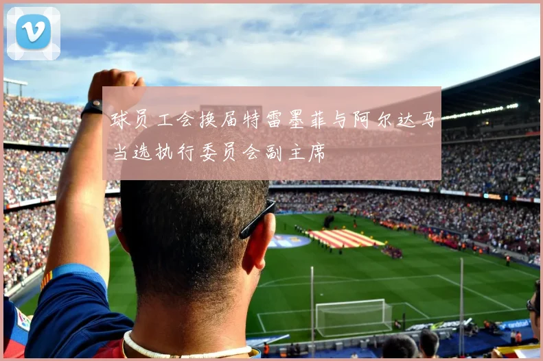 球员工会换届特雷墨菲与阿尔达马当选执行委员会副主席