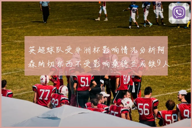英超球队受非洲杯影响情况分析阿森纳切尔西不受影响桑德兰或缺9人