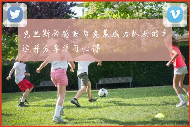 克里斯蒂感慨与克莱成为队友的幸运并分享学习心得