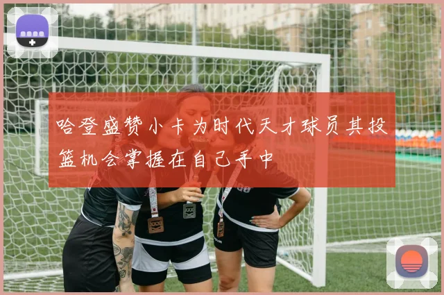 哈登盛赞小卡为时代天才球员其投篮机会掌握在自己手中
