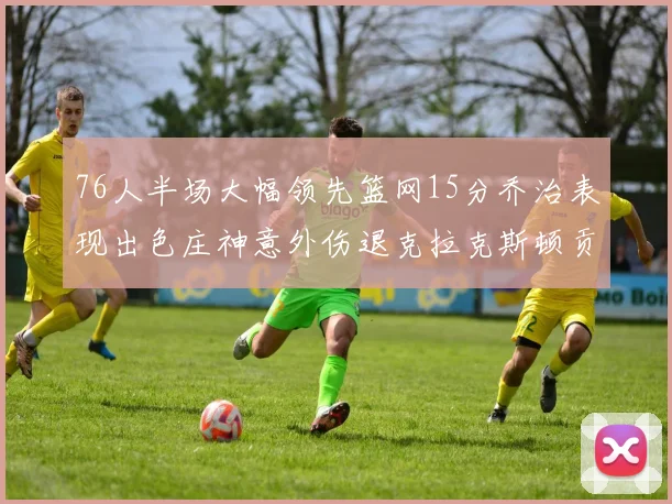 76人半场大幅领先篮网15分乔治表现出色庄神意外伤退克拉克斯顿贡献12分