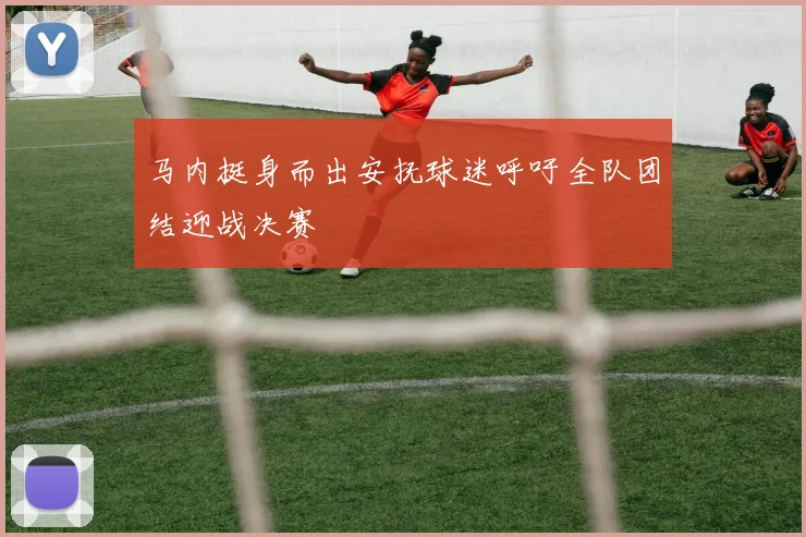 马内挺身而出安抚球迷呼吁全队团结迎战决赛