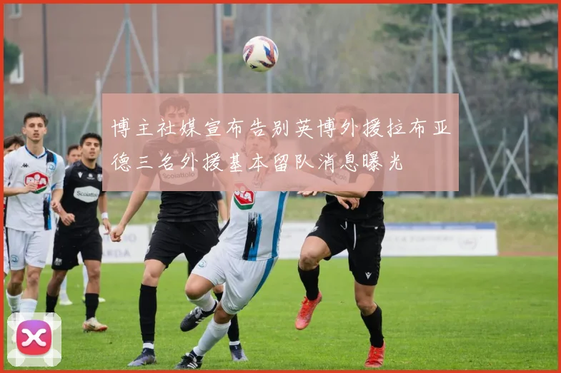 博主社媒宣布告别英博外援拉布亚德三名外援基本留队消息曝光