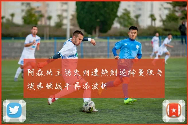 阿森纳主场失利遭热刺逆转曼联与埃弗顿战平再添波折