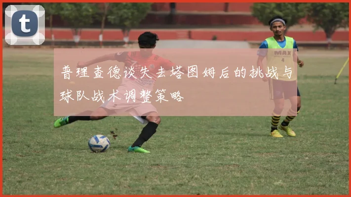 普理查德谈失去塔图姆后的挑战与球队战术调整策略