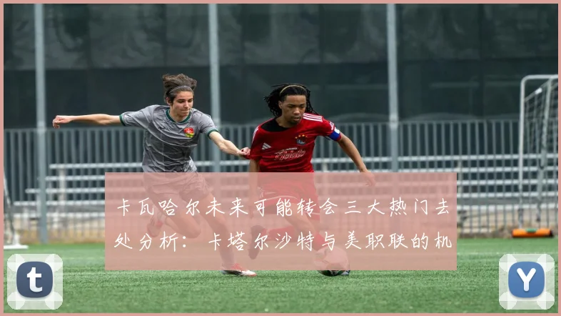 卡瓦哈尔未来可能转会三大热门去处分析：卡塔尔沙特与美职联的机会