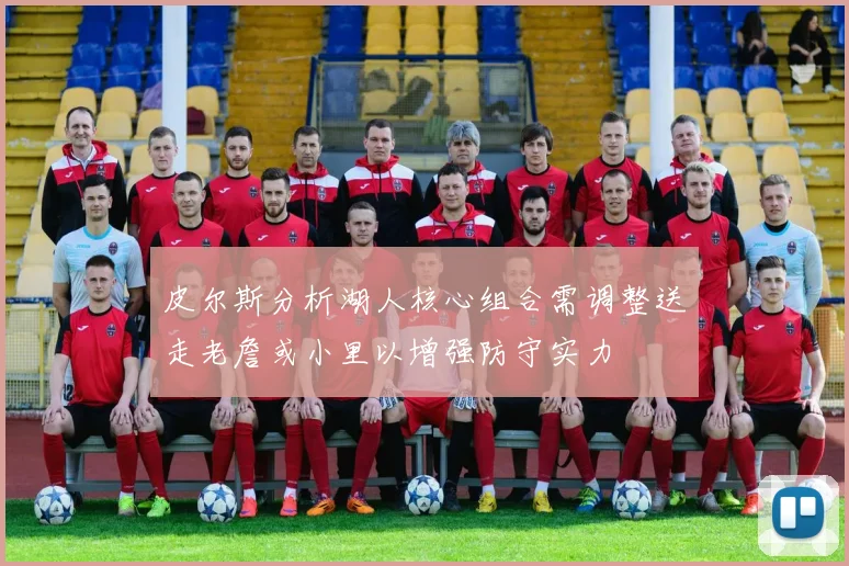 皮尔斯分析湖人核心组合需调整送走老詹或小里以增强防守实力