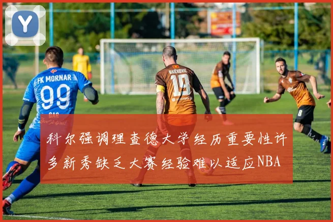 科尔强调理查德大学经历重要性许多新秀缺乏大赛经验难以适应NBA