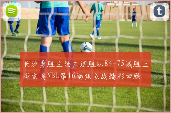 长沙勇胜主场三连胜以84-75战胜上海玄鸟NBL第16场焦点战精彩回顾