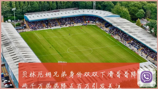 贝林厄姆兄弟身价双双下滑哥哥降两千万弟弟降五百万引发关注