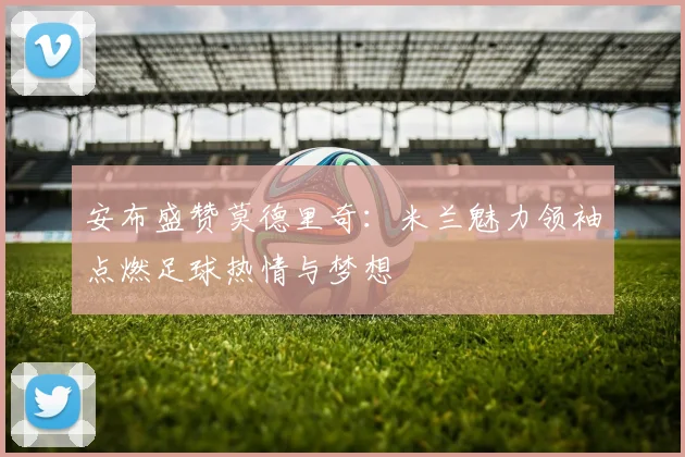 安布盛赞莫德里奇：米兰魅力领袖点燃足球热情与梦想