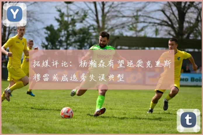 拓媒评论：杨瀚森有望逆袭克里斯穆雷或成选秀失误典型