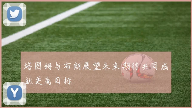 塔图姆与布朗展望未来期待共同成就更高目标
