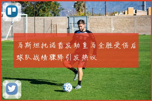马斯坦托诺首发助皇马全胜受伤后球队战绩骤降引发热议