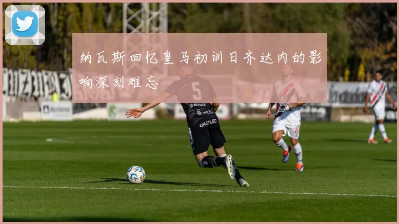 纳瓦斯回忆皇马初训日齐达内的影响深刻难忘