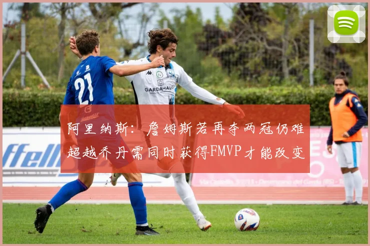 阿里纳斯：詹姆斯若再夺两冠仍难超越乔丹需同时获得FMVP才能改变局面