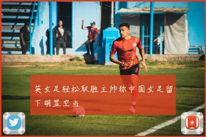 英女足轻松取胜主帅称中国女足留下明显空当
