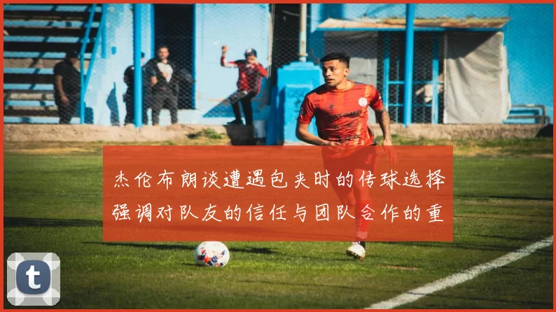 杰伦布朗谈遭遇包夹时的传球选择强调对队友的信任与团队合作的重要性