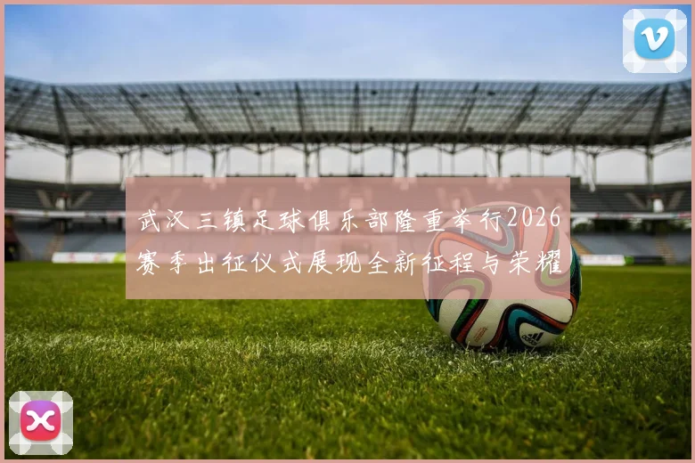 武汉三镇足球俱乐部隆重举行2026赛季出征仪式展现全新征程与荣耀追求