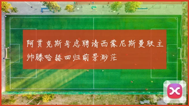 阿贾克斯考虑聘请西蒙尼斯曼联主帅滕哈赫回归前景渺茫