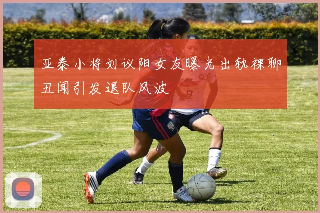 亚泰小将刘议阳女友曝光出轨裸聊丑闻引发退队风波