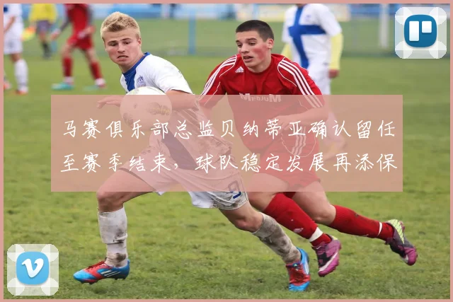 马赛俱乐部总监贝纳蒂亚确认留任至赛季结束，球队稳定发展再添保障