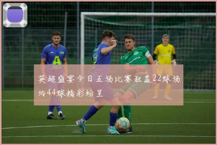英超盛宴今日五场比赛狂轰22球场均44球精彩纷呈