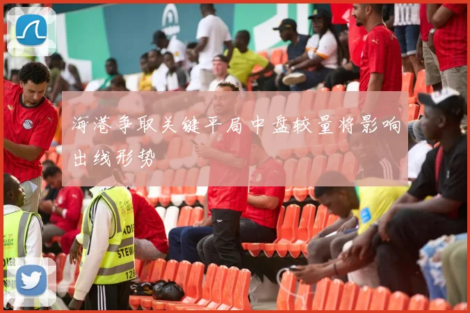 海港争取关键平局中盘较量将影响出线形势
