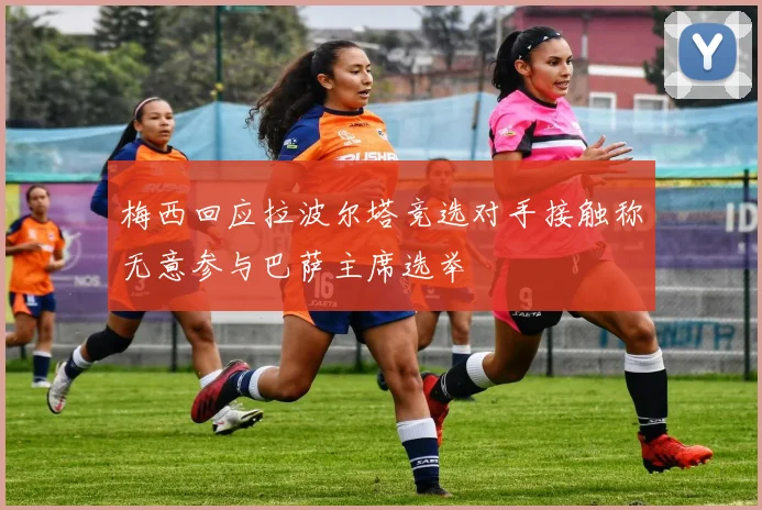 梅西回应拉波尔塔竞选对手接触称无意参与巴萨主席选举