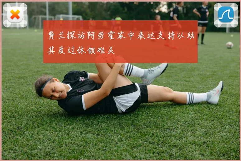 费兰探访阿劳霍家中表达支持以助其度过休假难关