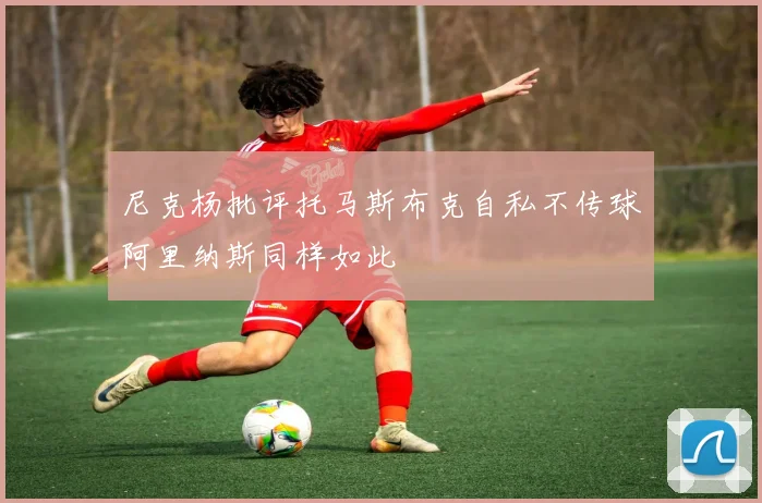 尼克杨批评托马斯布克自私不传球阿里纳斯同样如此
