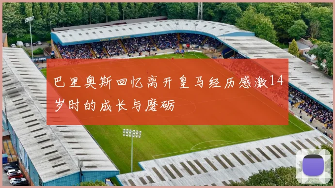 巴里奥斯回忆离开皇马经历感激14岁时的成长与磨砺