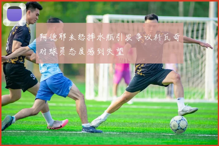 阿德耶米怒摔水瓶引发争议科瓦奇对球员态度感到失望