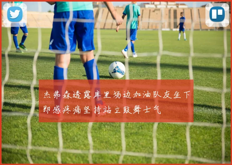 杰弗森透露库里场边加油队友坐下即感疼痛坚持站立鼓舞士气