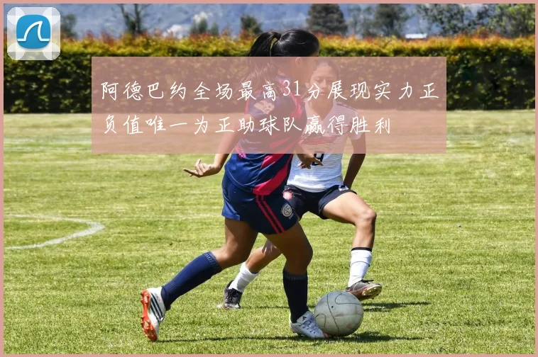 阿德巴约全场最高31分展现实力正负值唯一为正助球队赢得胜利
