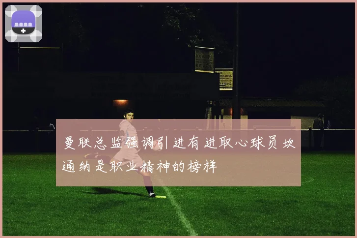 曼联总监强调引进有进取心球员坎通纳是职业精神的榜样