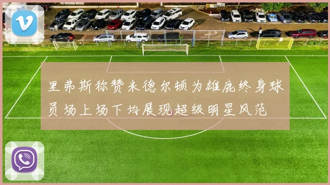 里弗斯称赞米德尔顿为雄鹿终身球员场上场下均展现超级明星风范