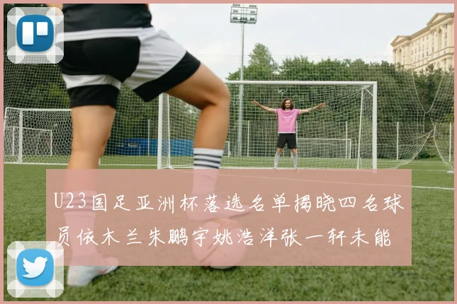 U23国足亚洲杯落选名单揭晓四名球员依木兰朱鹏宇姚浩洋张一轩未能入选